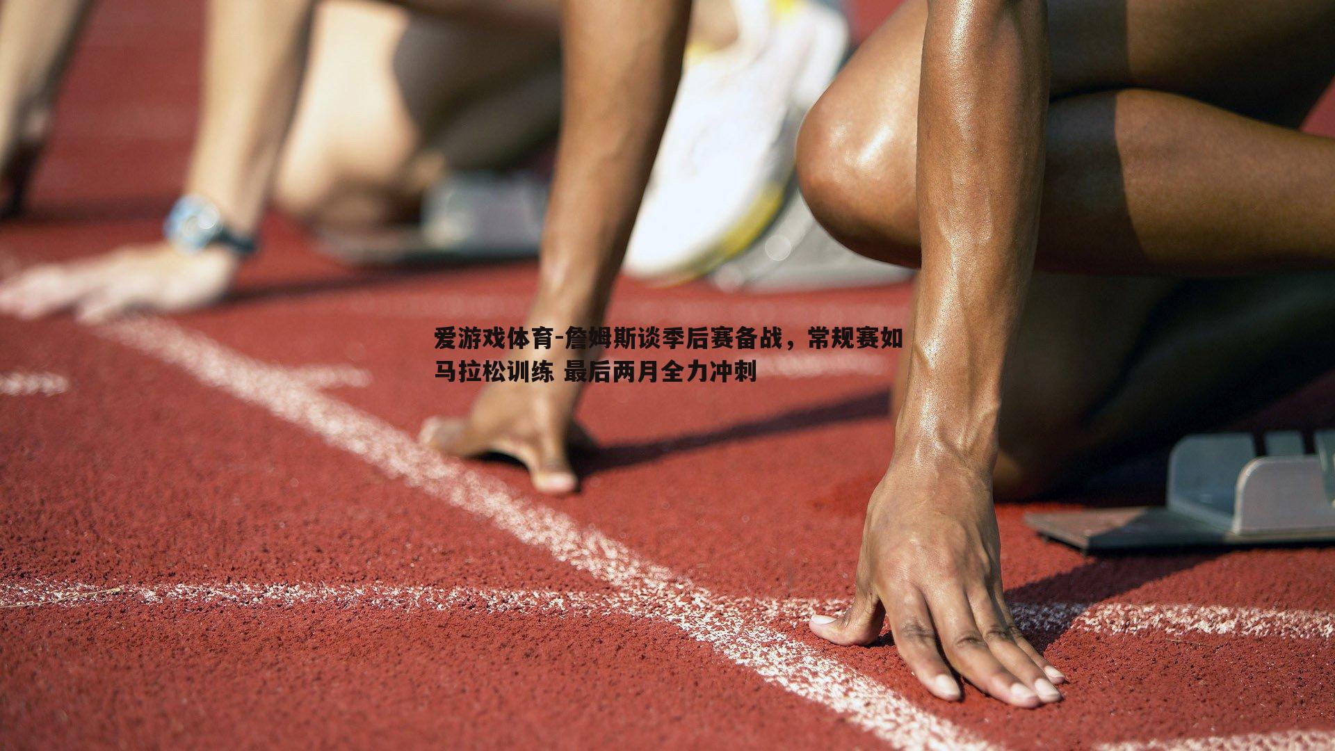 詹姆斯谈季后赛备战，常规赛如马拉松训练 最后两月全力冲刺