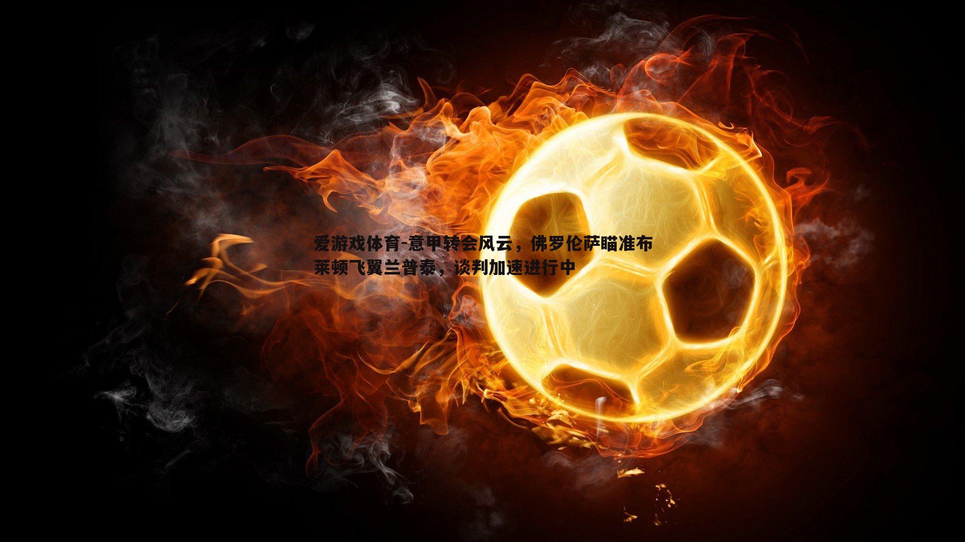 意甲转会风云,佛罗伦萨瞄准布莱顿飞翼兰普泰,谈判加速进行中